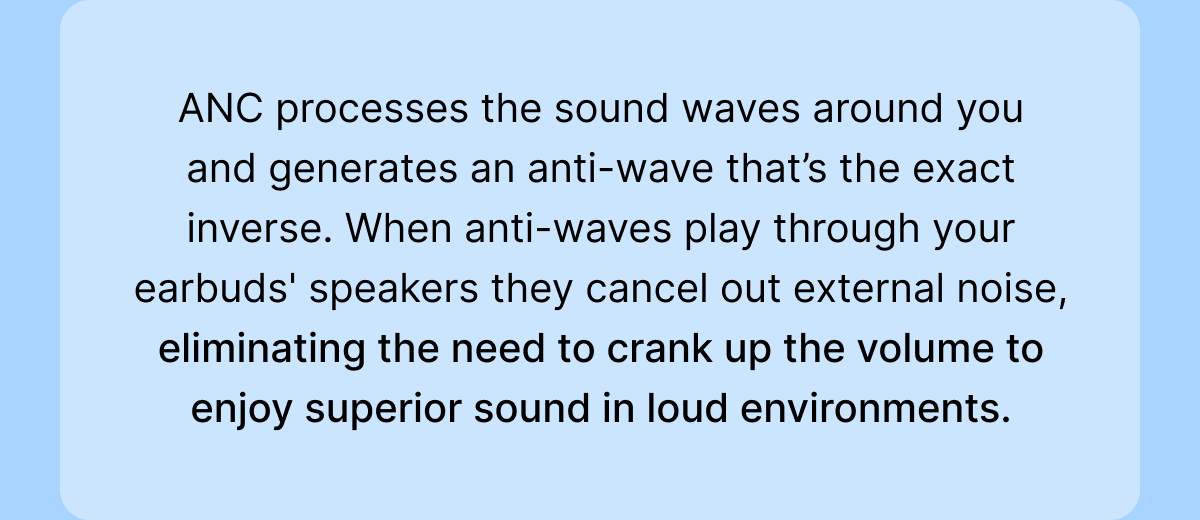 Earbuds' speakers they cancel out external noise, eliminating the need to crank up the volume to enjoy superior sound in loud environments